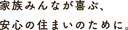 家族みんなが喜ぶ、安心の住まいのために。